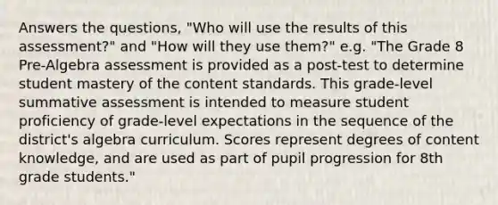 Answers the questions, "Who will use the results of this assessment?" and "How will they use them?" e.g. "The Grade 8 Pre-Algebra assessment is provided as a post-test to determine student mastery of the content standards. This grade-level summative assessment is intended to measure student proficiency of grade-level expectations in the sequence of the district's algebra curriculum. Scores represent degrees of content knowledge, and are used as part of pupil progression for 8th grade students."