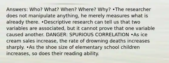 Answers: Who? What? When? Where? Why? •The researcher does not manipulate anything, he merely measures what is already there. •Descriptive research can tell us that two variables are associated, but it cannot prove that one variable caused another. DANGER: SPURIOUS CORRELATION •As ice cream sales increase, the rate of drowning deaths increases sharply. •As the shoe size of elementary school children increases, so does their reading ability.