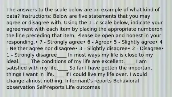 The answers to the scale below are an example of what kind of data? Instructions: Below are five statements that you may agree or disagree with. Using the 1 -7 scale below, indicate your agreement with each item by placing the appropriate numberon the line preceding that item. Please be open and honest in your responding.• 7 - Strongly agree• 6 - Agree• 5 - Slightly agree• 4 - Neither agree nor disagree• 3 - Slightly disagree• 2 - Disagree• 1 - Strongly disagree____ In most ways my life is close to my ideal.____ The conditions of my life are excellent.____ I am satisfied with my life.____ So far I have gotten the important things I want in life.____ If I could live my life over, I would change almost nothing. Informant's reports Behavioral observation Self-reports Life outcomes