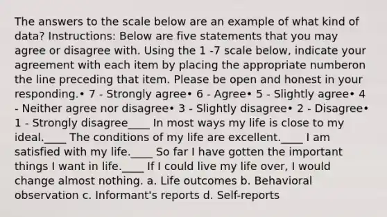 The answers to the scale below are an example of what kind of data? Instructions: Below are five statements that you may agree or disagree with. Using the 1 -7 scale below, indicate your agreement with each item by placing the appropriate numberon the line preceding that item. Please be open and honest in your responding.• 7 - Strongly agree• 6 - Agree• 5 - Slightly agree• 4 - Neither agree nor disagree• 3 - Slightly disagree• 2 - Disagree• 1 - Strongly disagree____ In most ways my life is close to my ideal.____ The conditions of my life are excellent.____ I am satisfied with my life.____ So far I have gotten the important things I want in life.____ If I could live my life over, I would change almost nothing. a. Life outcomes b. Behavioral observation c. Informant's reports d. Self-reports