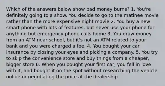 Which of the answers below show bad money burns? 1. You're definitely going to a show. You decide to go to the matinee movie rather than the more expensive night movie 2. You buy a new smart phone with lots of features, but never use your phone for anything but emergency phone calls home 3. You draw money from an ATM near school, but it's not an ATM related to your bank and you were charged a fee. 4. You bought your car insurance by closing your eyes and picking a company. 5. You try to skip the convenience store and buy things from a cheaper, bigger store 6. When you bought your first car, you fell in love with it, and bought it on the spot without researching the vehicle online or negotiating the price at the dealership