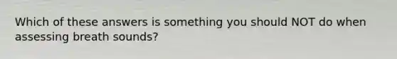Which of these answers is something you should NOT do when assessing breath sounds?