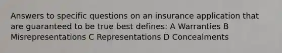 Answers to specific questions on an insurance application that are guaranteed to be true best defines: A Warranties B Misrepresentations C Representations D Concealments