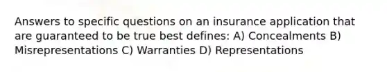 Answers to specific questions on an insurance application that are guaranteed to be true best defines: A) Concealments B) Misrepresentations C) Warranties D) Representations