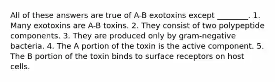 All of these answers are true of A-B exotoxins except ________. 1. Many exotoxins are A-B toxins. 2. They consist of two polypeptide components. 3. They are produced only by gram-negative bacteria. 4. The A portion of the toxin is the active component. 5. The B portion of the toxin binds to surface receptors on host cells.