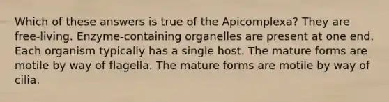 Which of these answers is true of the Apicomplexa? They are free-living. Enzyme-containing organelles are present at one end. Each organism typically has a single host. The mature forms are motile by way of flagella. The mature forms are motile by way of cilia.