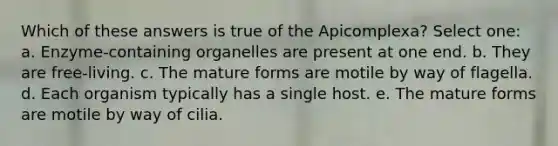 Which of these answers is true of the Apicomplexa? Select one: a. Enzyme-containing organelles are present at one end. b. They are free-living. c. The mature forms are motile by way of flagella. d. Each organism typically has a single host. e. The mature forms are motile by way of cilia.