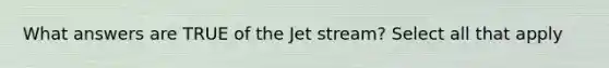 What answers are TRUE of the Jet stream? Select all that apply