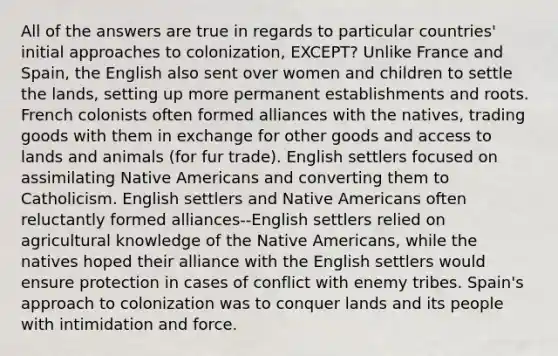 All of the answers are true in regards to particular countries' initial approaches to colonization, EXCEPT? Unlike France and Spain, the English also sent over women and children to settle the lands, setting up more permanent establishments and roots. French colonists often formed alliances with the natives, trading goods with them in exchange for other goods and access to lands and animals (for fur trade). English settlers focused on assimilating Native Americans and converting them to Catholicism. English settlers and Native Americans often reluctantly formed alliances--English settlers relied on agricultural knowledge of the Native Americans, while the natives hoped their alliance with the English settlers would ensure protection in cases of conflict with enemy tribes. Spain's approach to colonization was to conquer lands and its people with intimidation and force.