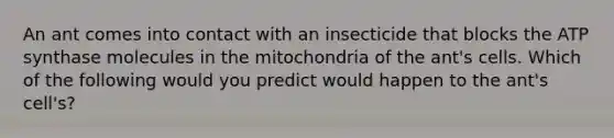 An ant comes into contact with an insecticide that blocks the ATP synthase molecules in the mitochondria of the ant's cells. Which of the following would you predict would happen to the ant's cell's?