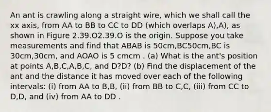 An ant is crawling along a straight wire, which we shall call the xx axis, from AA to BB to CC to DD (which overlaps A),A), as shown in Figure 2.39.O2.39.O is the origin. Suppose you take measurements and find that ABAB is 50cm,BC50cm,BC is 30cm,30cm, and AOAO is 5 cmcm . (a) What is the ant's position at points A,B,C,A,B,C, and D?D? (b) Find the displacement of the ant and the distance it has moved over each of the following intervals: (i) from AA to B,B, (ii) from BB to C,C, (iii) from CC to D,D, and (iv) from AA to DD .