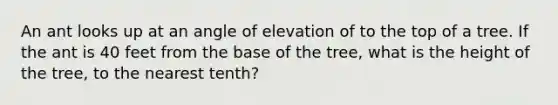 An ant looks up at an angle of elevation of to the top of a tree. If the ant is 40 feet from the base of the tree, what is the height of the tree, to the nearest tenth?