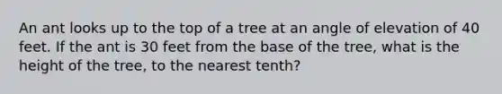 An ant looks up to the top of a tree at an angle of elevation of 40 feet. If the ant is 30 feet from the base of the tree, what is the height of the tree, to the nearest tenth?