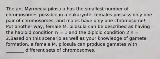 The ant Myrmecia pilosula has the smallest number of chromosomes possible in a eukaryote: females possess only one pair of chromosomes, and males have only one chromosome! Put another way, female M. pilosula can be described as having the haploid condition n = 1 and the diploid condition 2 n = 2.Based on this scenario as well as your knowledge of gamete formation, a female M. pilosula can produce gametes with ________ different sets of chromosomes.