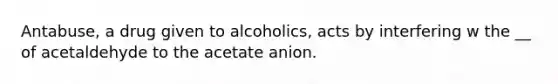 Antabuse, a drug given to alcoholics, acts by interfering w the __ of acetaldehyde to the acetate anion.