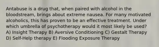 Antabuse is a drug that, when paired with alcohol in the bloodstream, brings about extreme nausea. For many motivated alcoholics, this has proven to be an effective treatment. Under which umbrella of psychotherapy would it most likely be used? A) Insight Therapy B) Aversive Conditioning C) Gestalt Therapy D) Self-Help therapy E) Flooding Exposure Therapy