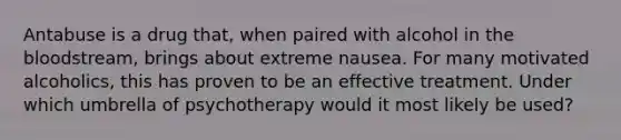 Antabuse is a drug that, when paired with alcohol in the bloodstream, brings about extreme nausea. For many motivated alcoholics, this has proven to be an effective treatment. Under which umbrella of psychotherapy would it most likely be used?