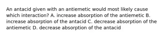 An antacid given with an antiemetic would most likely cause which interaction? A. increase absorption of the antiemetic B. increase absorption of the antacid C. decrease absorption of the antiemetic D. decrease absorption of the antacid