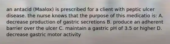 an antacid (Maalox) is prescribed for a client with peptic ulcer disease. the nurse knows that the purpose of this medicatio is: A. decrease production of gastric secretions B. produce an adherent barrier over the ulcer C. maintain a gastric pH of 3.5 or higher D. decrease gastric motor activity