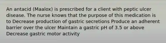 An antacid (Maalox) is prescribed for a client with peptic ulcer disease. The nurse knows that the purpose of this medication is to Decrease production of gastric secretions Produce an adherent barrier over the ulcer Maintain a gastric pH of 3.5 or above Decrease gastric motor activity