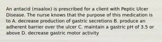 An antacid (maalox) is prescribed for a client with Peptic Ulcer Disease. The nurse knows that the purpose of this medication is to A. decrease production of gastric secretions B. produce an adherent barrier over the ulcer C. maintain a gastric pH of 3.5 or above D. decrease gastric motor activity