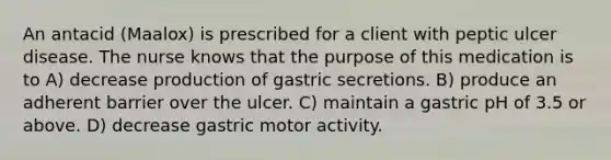 An antacid (Maalox) is prescribed for a client with peptic ulcer disease. The nurse knows that the purpose of this medication is to A) decrease production of gastric secretions. B) produce an adherent barrier over the ulcer. C) maintain a gastric pH of 3.5 or above. D) decrease gastric motor activity.