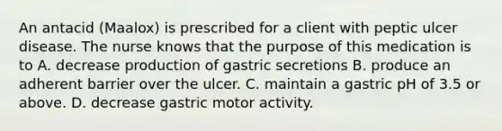 An antacid (Maalox) is prescribed for a client with peptic ulcer disease. The nurse knows that the purpose of this medication is to A. decrease production of gastric secretions B. produce an adherent barrier over the ulcer. C. maintain a gastric pH of 3.5 or above. D. decrease gastric motor activity.