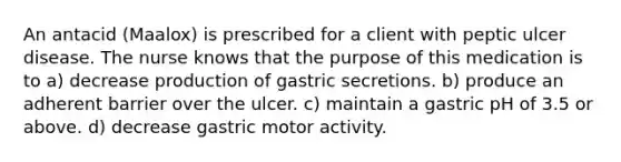 An antacid (Maalox) is prescribed for a client with peptic ulcer disease. The nurse knows that the purpose of this medication is to a) decrease production of gastric secretions. b) produce an adherent barrier over the ulcer. c) maintain a gastric pH of 3.5 or above. d) decrease gastric motor activity.