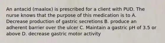 An antacid (maalox) is prescribed for a client with PUD. The nurse knows that the purpose of this medication is to A. Decrease production of gastric secretions B. produce an adherent barrier over the ulcer C. Maintain a gastric pH of 3.5 or above D. decrease gastric motor activity