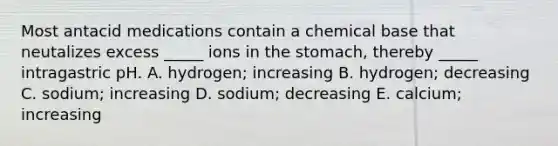 Most antacid medications contain a chemical base that neutalizes excess _____ ions in the stomach, thereby _____ intragastric pH. A. hydrogen; increasing B. hydrogen; decreasing C. sodium; increasing D. sodium; decreasing E. calcium; increasing