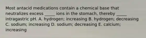 Most antacid medications contain a chemical base that neutralizes excess _____ ions in <a href='https://www.questionai.com/knowledge/kLccSGjkt8-the-stomach' class='anchor-knowledge'>the stomach</a>, thereby _____ intragastric pH. A. hydrogen; increasing B. hydrogen; decreasing C. sodium; increasing D. sodium; decreasing E. calcium; increasing