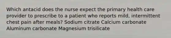 Which antacid does the nurse expect the primary health care provider to prescribe to a patient who reports mild, intermittent chest pain after meals? Sodium citrate Calcium carbonate Aluminum carbonate Magnesium trisilicate