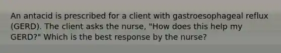 An antacid is prescribed for a client with gastroesophageal reflux (GERD). The client asks the nurse, "How does this help my GERD?" Which is the best response by the nurse?