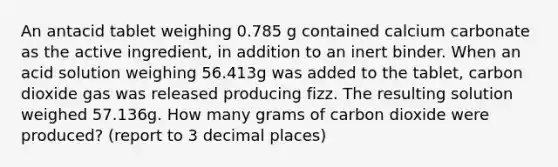 An antacid tablet weighing 0.785 g contained calcium carbonate as the active ingredient, in addition to an inert binder. When an acid solution weighing 56.413g was added to the tablet, carbon dioxide gas was released producing fizz. The resulting solution weighed 57.136g. How many grams of carbon dioxide were produced? (report to 3 decimal places)