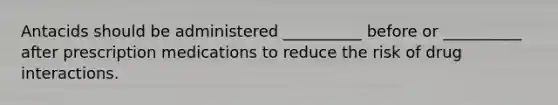 Antacids should be administered __________ before or __________ after prescription medications to reduce the risk of drug interactions.