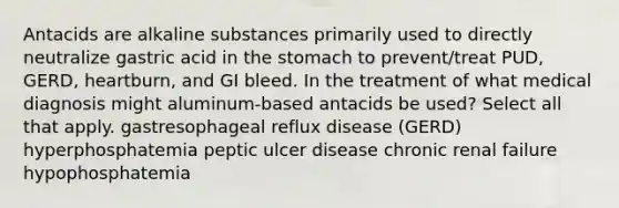 Antacids are alkaline substances primarily used to directly neutralize gastric acid in the stomach to prevent/treat PUD, GERD, heartburn, and GI bleed. In the treatment of what medical diagnosis might aluminum-based antacids be used? Select all that apply. gastresophageal reflux disease (GERD) hyperphosphatemia peptic ulcer disease chronic renal failure hypophosphatemia