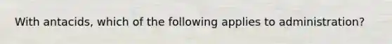 With antacids, which of the following applies to administration?