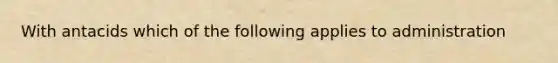 With antacids which of the following applies to administration