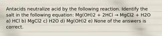 Antacids neutralize acid by the following reaction. Identify the salt in the following equation: Mg(OH)2 + 2HCl → MgCl2 + H2O a) HCl b) MgCl2 c) H2O d) Mg(OH)2 e) None of the answers is correct.