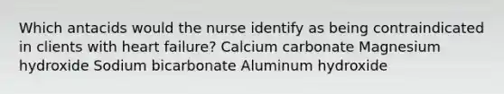 Which antacids would the nurse identify as being contraindicated in clients with heart failure? Calcium carbonate Magnesium hydroxide Sodium bicarbonate Aluminum hydroxide