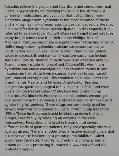 Antacids relieve indigestion and heartburn and sometimes heal ulcers. They work by neutralizing the acid in the stomach. A variety of medications are available that utilize three main elements. Magnesium hydroxide is the most common of these and is known as milk of magnesia. Its use can cause diarrhea, so it is also effective at relieving constipation. In this capacity it is referred to as a laxative. You will often see it capitalized because many brand names use it in their name: Phillips' Milk of Magnesia. Calcium carbonate is a potent and fast-acting antacid. Unlike magnesium hydroxide, calcium carbonate can cause constipation. Calcium also helps to strengthen bones (unless taken to excess). Brand names for calcium carbonate include Tums and Rolaids. Aluminum hydroxide is an effective antacid. Brand names include Amphojel and ALternaGEL. Aluminum hydroxide can cause constipation. It is common to mix it with magnesium hydroxide (which causes diarrhea) to counteract symptoms of constipation. This combination is sold under the brand names Maalox and Mylanta. Anti-Acidity Heartburn, indigestion, gastroesophageal reflux disease (GERD) and even ulcers can be treated using H2 blockers and proton pump inhibitors. H2 blockers: Proteins called histamines encourage acid secretion in the stomach. H2 blockers reduce stomach acid by blocking histamines. These drugs are commonly used for severe heartburn and duodenal ulcers. Proton pump inhibitors (PPIs): These limit stomach acid by shutting down the acid pumps, specifically by blocking an enzyme in the cells themselves. Prescribed and used in treatment of several different kinds of gastric problems, they are especially effective against ulcers. There is another drug effective against ulcers that is neither an H2 blocker nor a proton pump inhibitor. Called sucralfate (Carafate), it works by creating a chemical barrier around an ulcer, protecting it, much the way that a Band-Aid protects a wound.