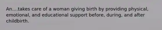 An....takes care of a woman giving birth by providing physical, emotional, and educational support before, during, and after childbirth.