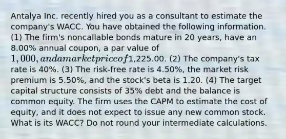 Antalya Inc. recently hired you as a consultant to estimate the company's WACC. You have obtained the following information. (1) The firm's noncallable bonds mature in 20 years, have an 8.00% annual coupon, a par value of 1,000, and a market price of1,225.00. (2) The company's tax rate is 40%. (3) The risk-free rate is 4.50%, the market risk premium is 5.50%, and the stock's beta is 1.20. (4) The target capital structure consists of 35% debt and the balance is common equity. The firm uses the CAPM to estimate the cost of equity, and it does not expect to issue any new common stock. What is its WACC? Do not round your intermediate calculations.