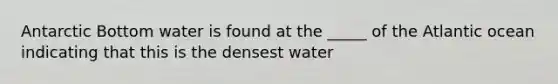 Antarctic Bottom water is found at the _____ of the Atlantic ocean indicating that this is the densest water