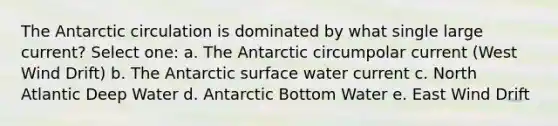 The Antarctic circulation is dominated by what single large current? Select one: a. The Antarctic circumpolar current (West Wind Drift) b. The Antarctic surface water current c. North Atlantic Deep Water d. Antarctic Bottom Water e. East Wind Drift