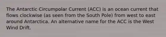 The Antarctic Circumpolar Current (ACC) is an ocean current that flows clockwise (as seen from the South Pole) from west to east around Antarctica. An alternative name for the ACC is the West Wind Drift.