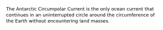 The Antarctic Circumpolar Current is the only ocean current that continues in an uninterrupted circle around the circumference of the Earth without encountering land masses.