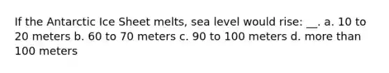 If the Antarctic Ice Sheet melts, sea level would rise: __. a. 10 to 20 meters b. 60 to 70 meters c. 90 to 100 meters d. more than 100 meters