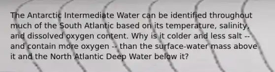 The Antarctic Intermediate Water can be identified throughout much of the South Atlantic based on its temperature, salinity, and dissolved oxygen content. Why is it colder and less salt -- and contain more oxygen -- than the surface-water mass above it and the North Atlantic Deep Water below it?