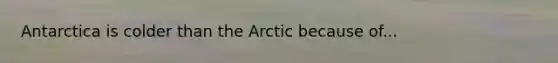 Antarctica is colder than the Arctic because of...